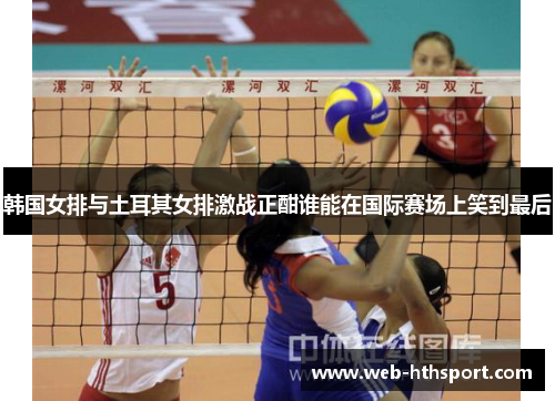 韩国女排与土耳其女排激战正酣谁能在国际赛场上笑到最后